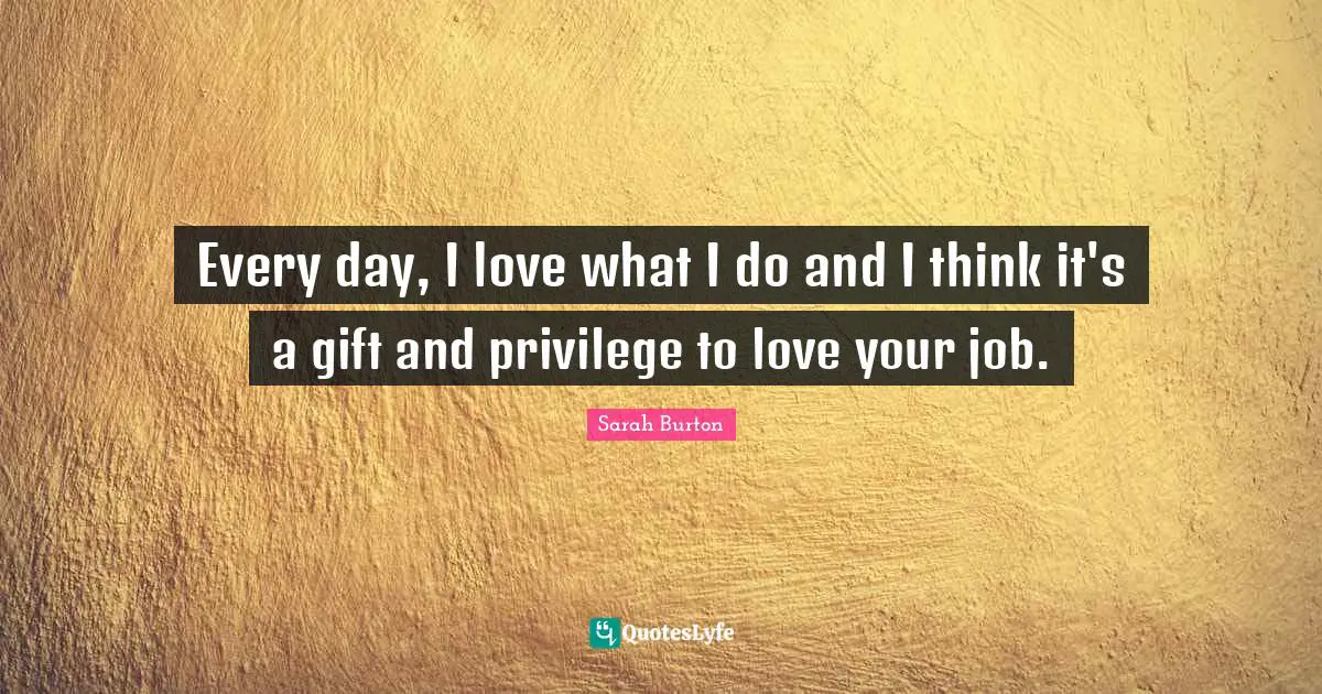 Every day, I love what I do and I think it's a gift and privilege to love your job.