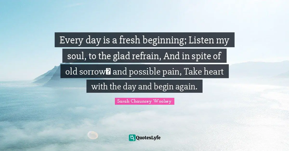 Every day is a fresh beginning; Listen my soul, to the glad refrain, And in spite of old sorrow and possible pain, Take heart with the day and begin again.