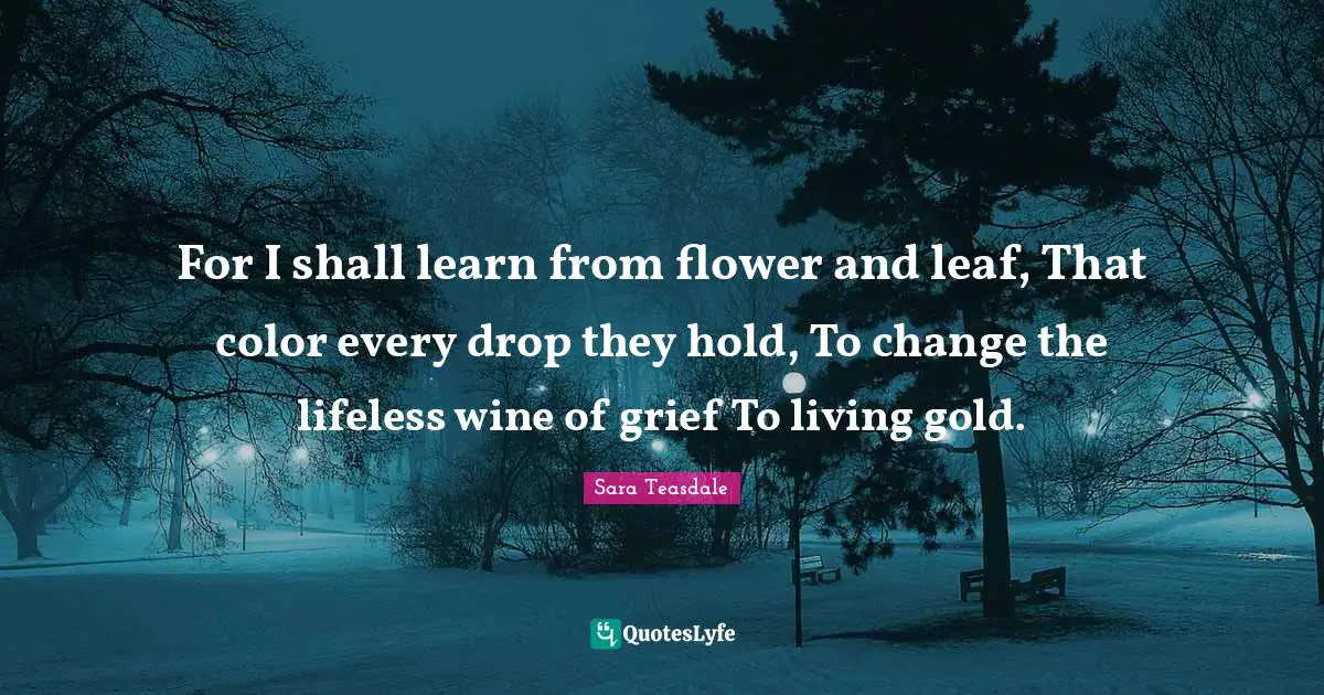 Sara Teasdale Quotes: "For I shall learn from flower and leaf, That color every drop they hold, To change the lifeless wine of grief To living gold."