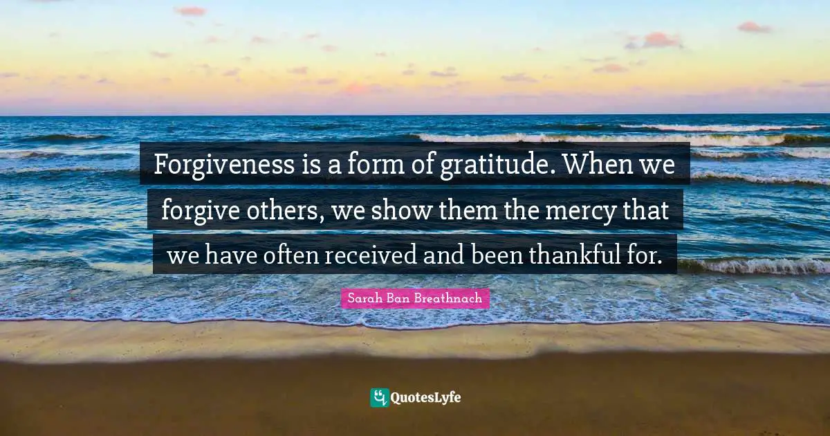Forgiveness is a form of gratitude. When we forgive others, we show them the mercy that we have often received and been thankful for.