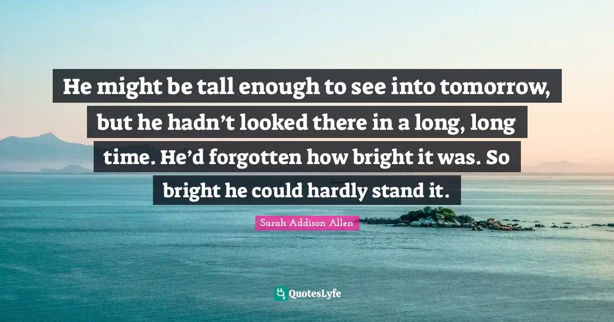 He might be tall enough to see into tomorrow, but he hadn’t looked there in a long, long time. He’d forgotten how bright it was. So bright he could hardly stand it.