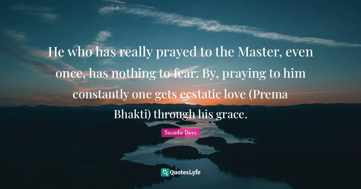 Ecstatic Quotes: "He who has really prayed to the Master, even once, has nothing to fear. By, praying to him constantly one gets ecstatic love (Prema Bhakti) through his grace."