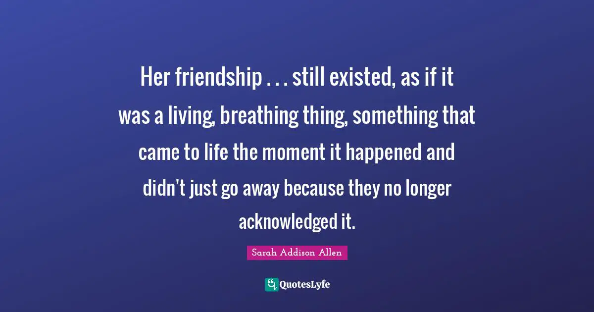 Her friendship . . . still existed, as if it was a living, breathing thing, something that came to life the moment it happened and didn't just go away because they no longer acknowledged it.