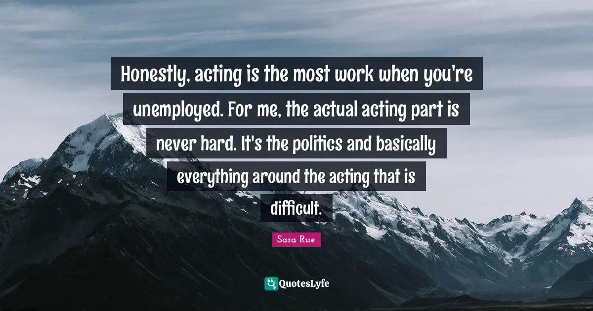 Honestly, acting is the most work when you're unemployed. For me, the actual acting part is never hard. It's the politics and basically everything around the acting that is difficult.