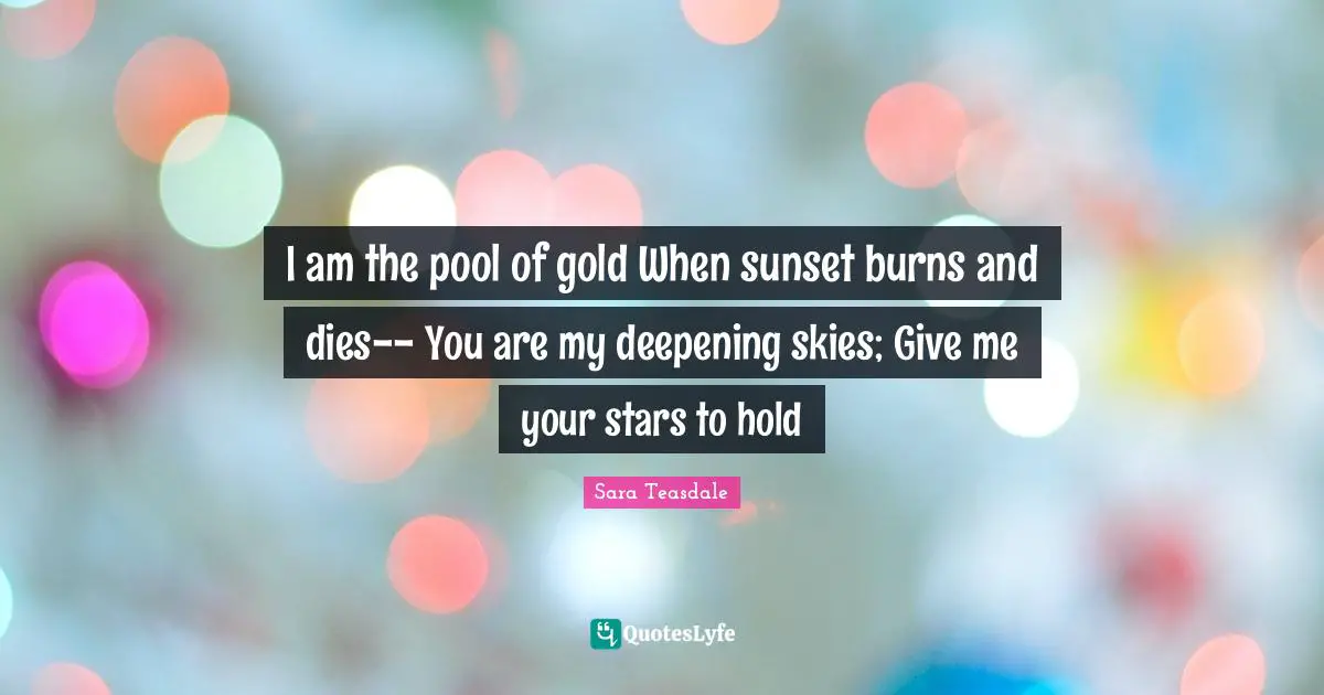 Sara Teasdale Quotes: "I am the pool of gold When sunset burns and dies-- You are my deepening skies; Give me your stars to hold"