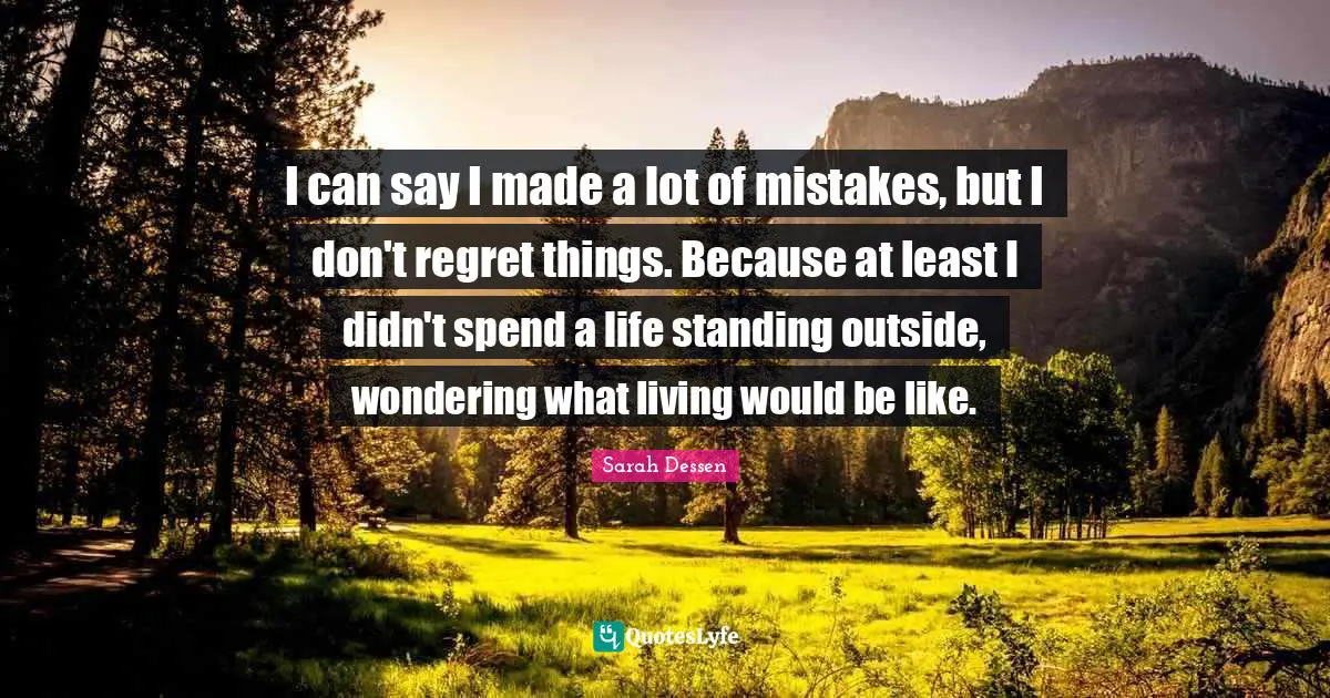 I can say I made a lot of mistakes, but I don't regret things. Because at least I didn't spend a life standing outside, wondering what living would be like.
