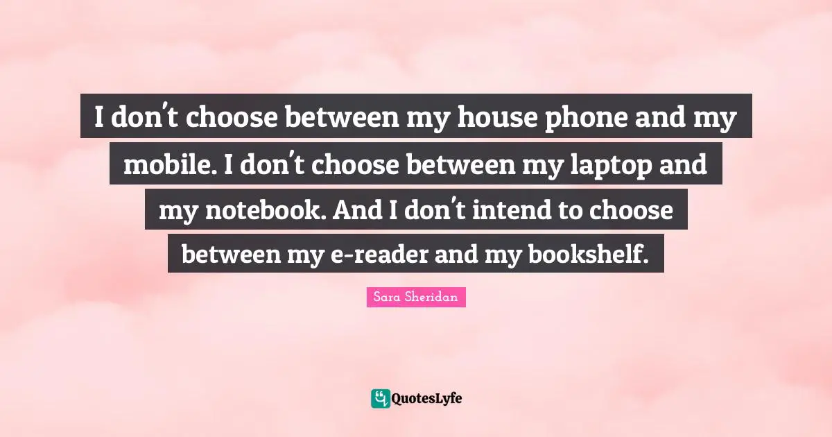Sara Sheridan Quotes: "I don't choose between my house phone and my mobile. I don't choose between my laptop and my notebook. And I don't intend to choose between my e-reader and my bookshelf."