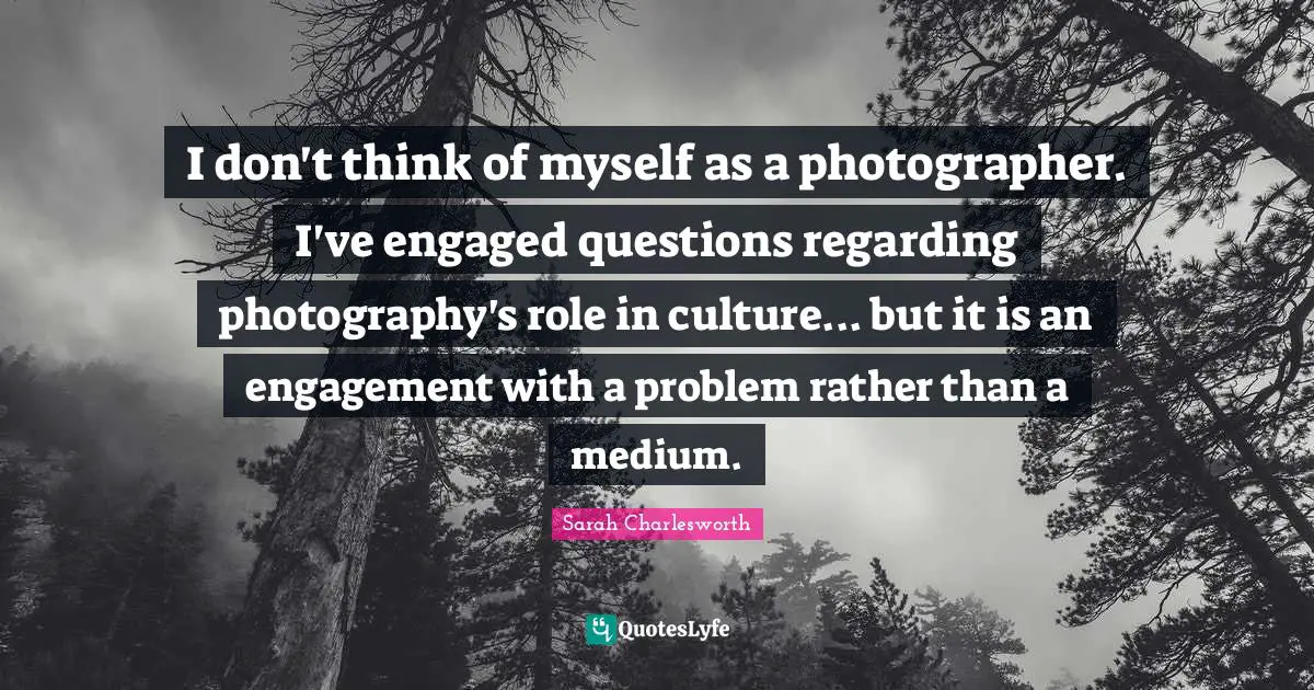 I don't think of myself as a photographer. I've engaged questions regarding photography's role in culture... but it is an engagement with a problem rather than a medium.