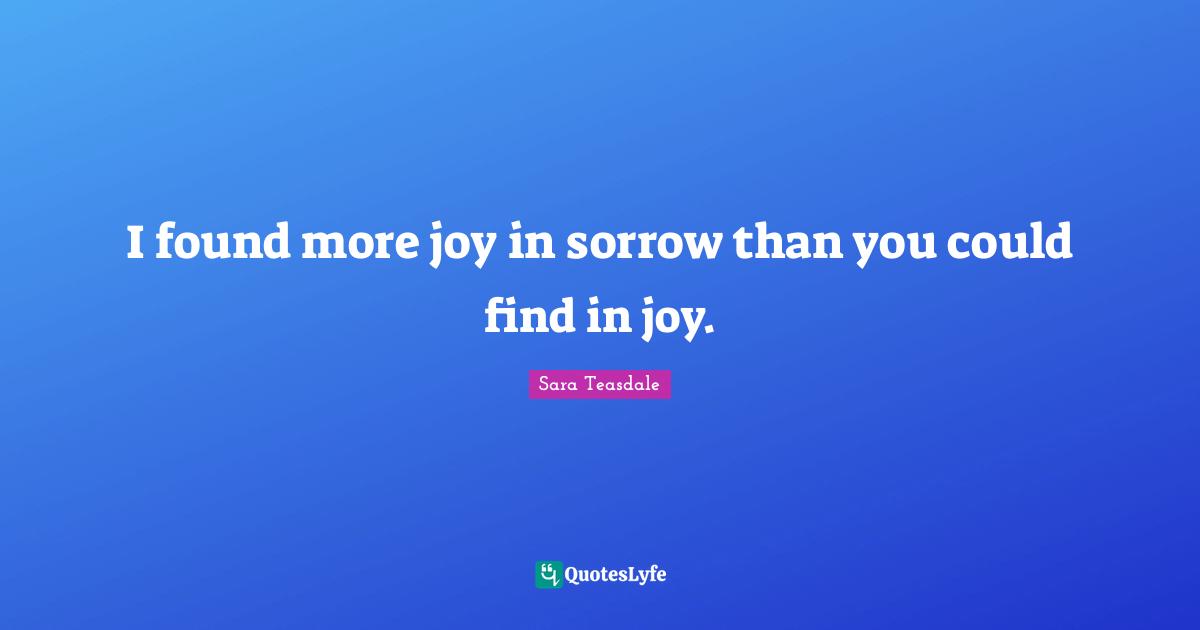 Sara Teasdale Quotes: "I found more joy in sorrow than you could find in joy."