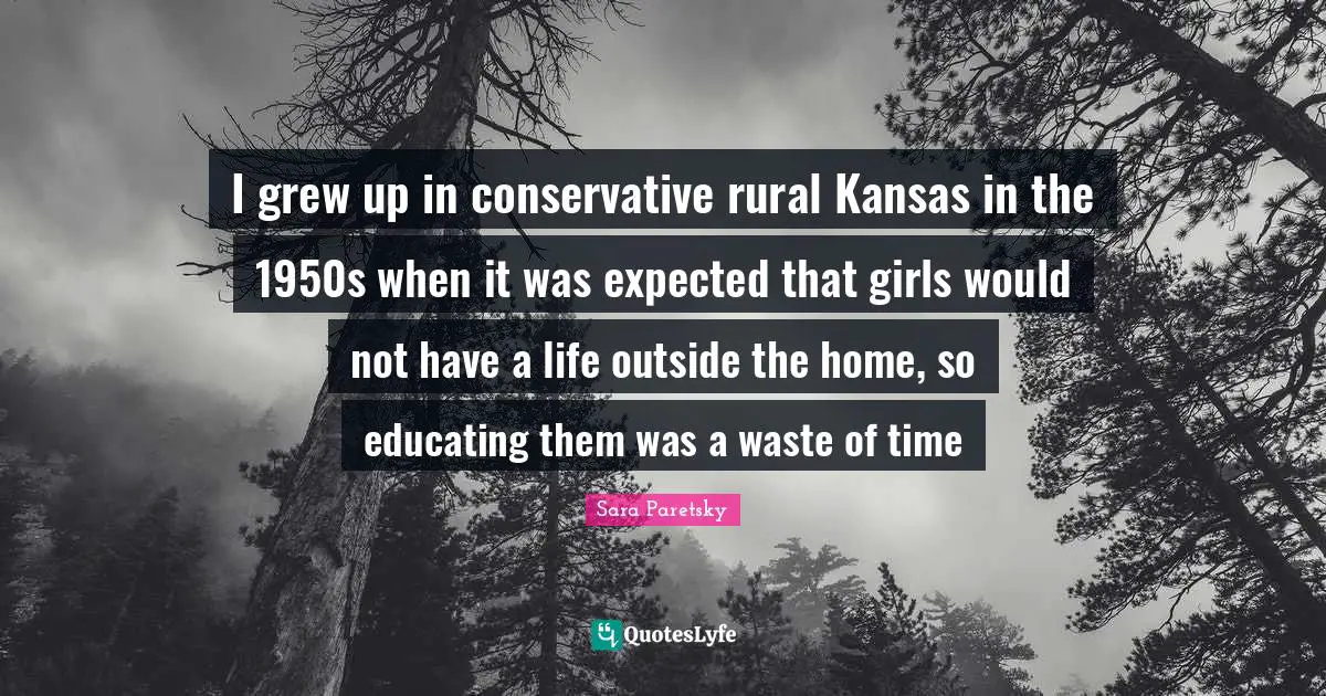 I grew up in conservative rural Kansas in the 1950s when it was expected that girls would not have a life outside the home, so educating them was a waste of time
