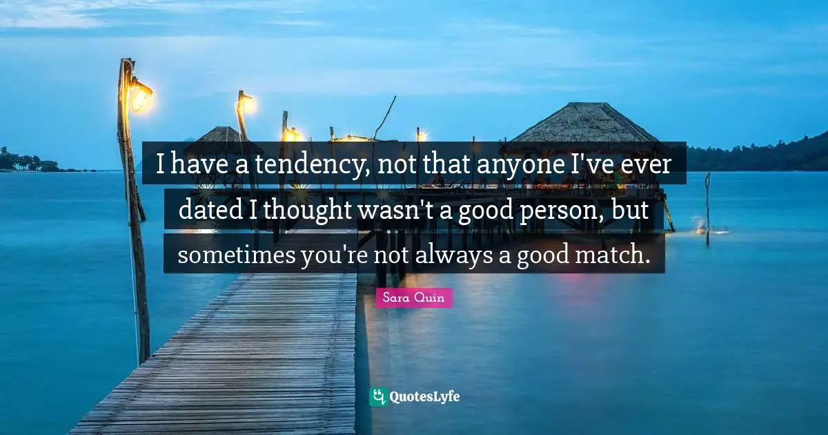I have a tendency, not that anyone I've ever dated I thought wasn't a good person, but sometimes you're not always a good match.