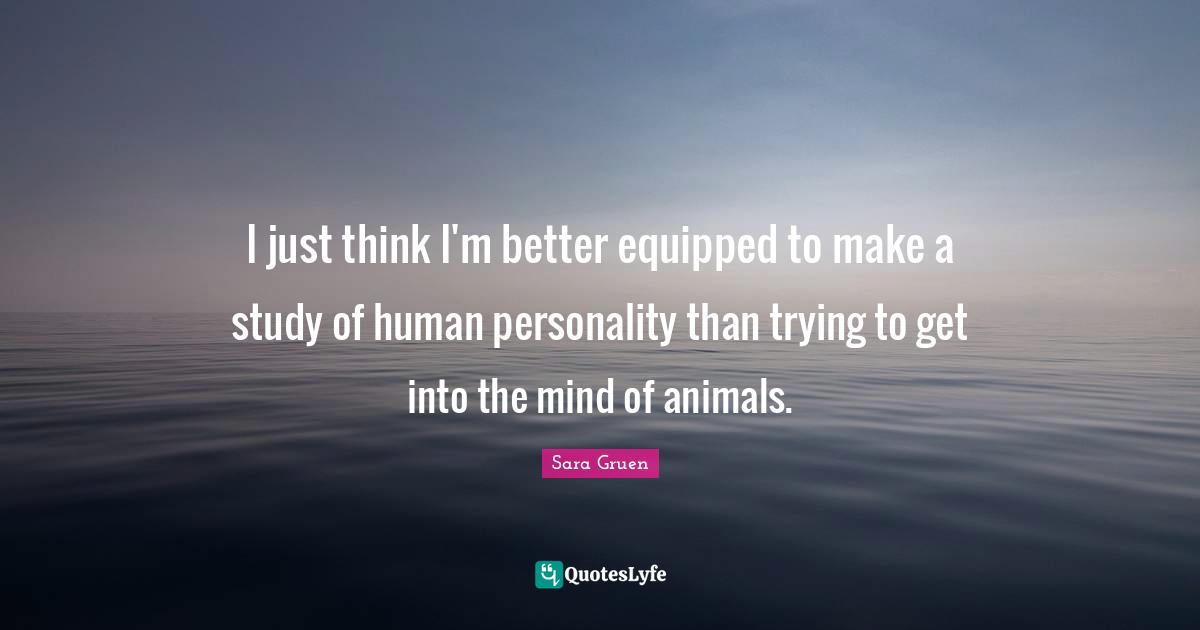 I just think I'm better equipped to make a study of human personality than trying to get into the mind of animals.