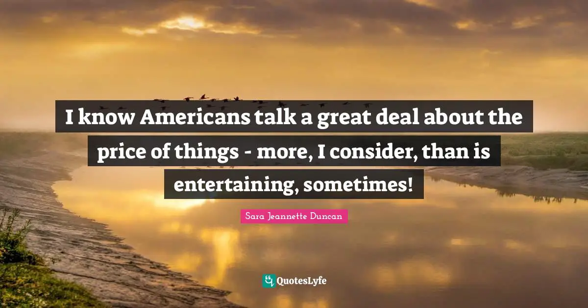 Sara Jeannette Duncan Quotes: "I know Americans talk a great deal about the price of things - more, I consider, than is entertaining, sometimes!"
