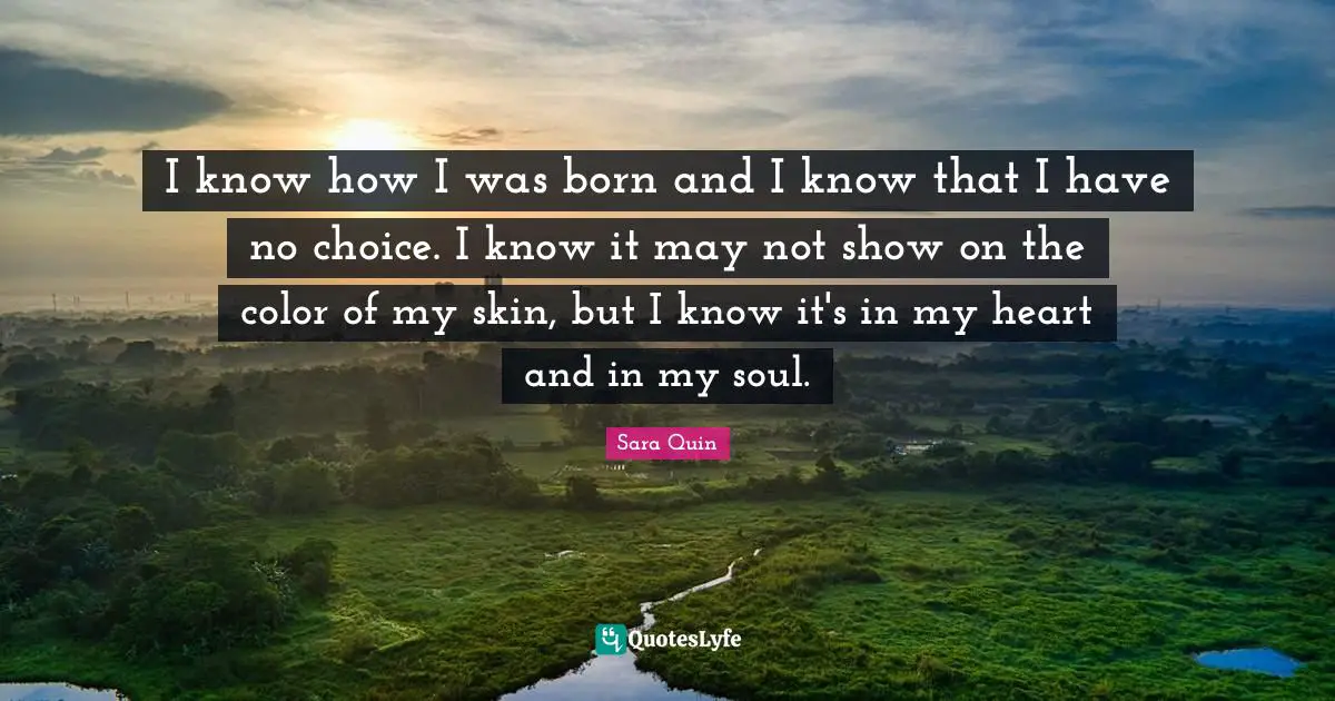 I know how I was born and I know that I have no choice. I know it may not show on the color of my skin, but I know it's in my heart and in my soul.