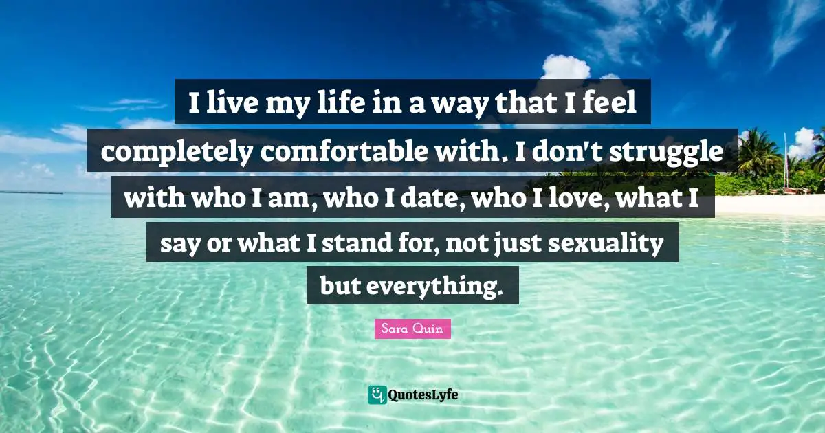 I live my life in a way that I feel completely comfortable with. I don't struggle with who I am, who I date, who I love, what I say or what I stand for, not just sexuality but everything.