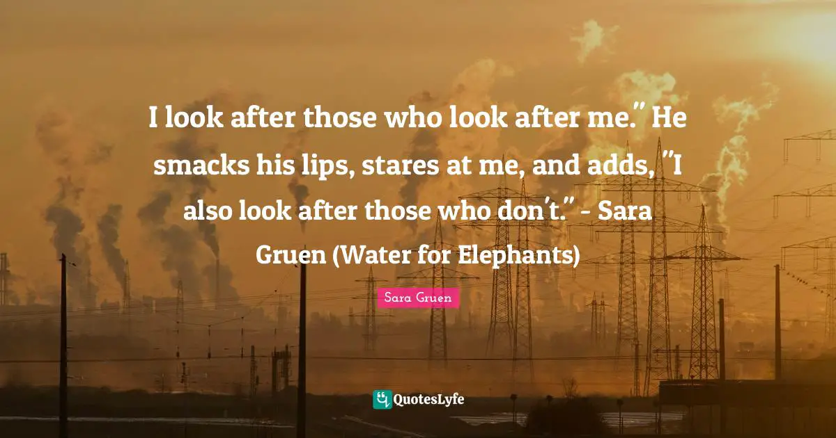 I look after those who look after me." He smacks his lips, stares at me, and adds, "I also look after those who don't." - Sara Gruen (Water for Elephants)