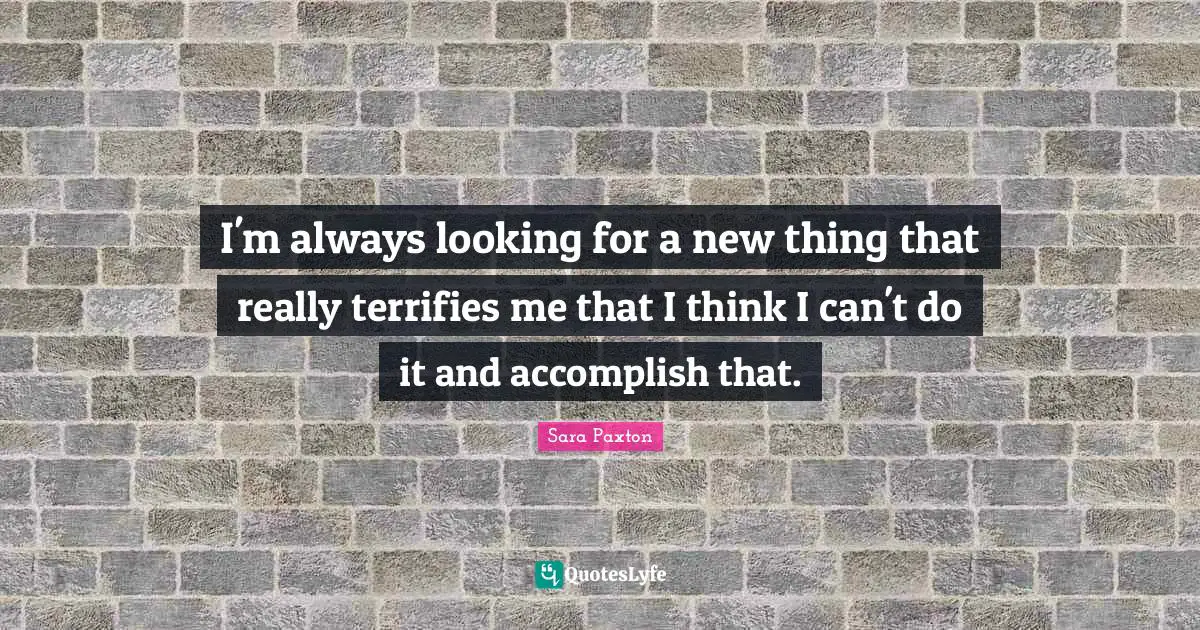 I'm always looking for a new thing that really terrifies me that I think I can't do it and accomplish that.