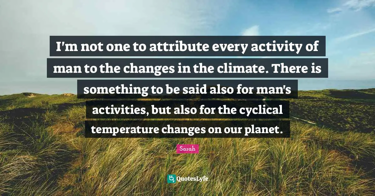 I'm not one to attribute every activity of man to the changes in the climate. There is something to be said also for man's activities, but also for the cyclical temperature changes on our planet.