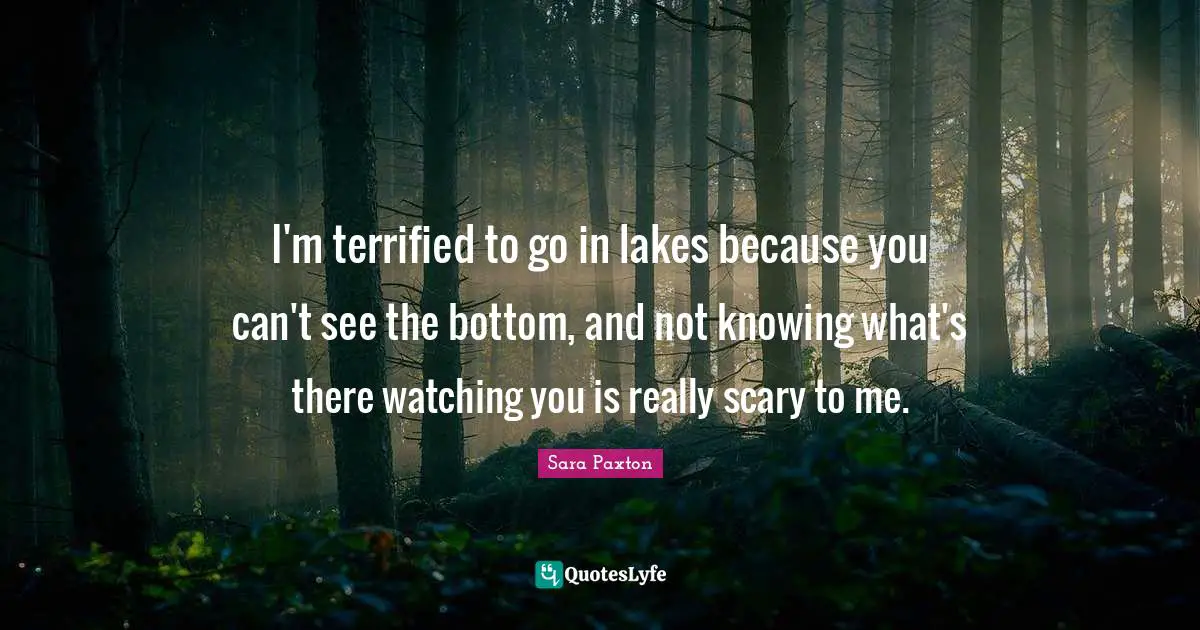 I'm terrified to go in lakes because you can't see the bottom, and not knowing what's there watching you is really scary to me.