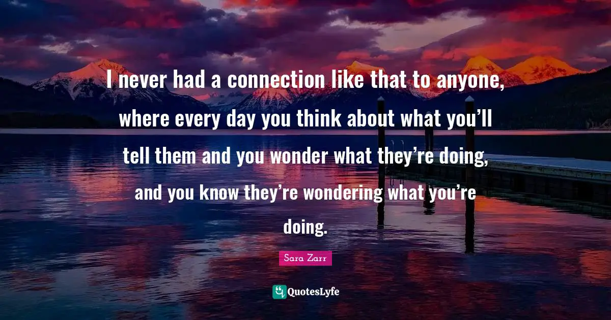Sara Zarr Quotes: "I never had a connection like that to anyone, where every day you think about what you’ll tell them and you wonder what they’re doing, and you know they’re wondering what you’re doing."