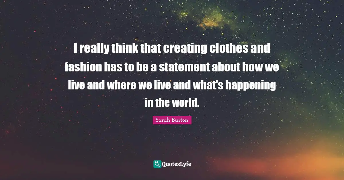 I really think that creating clothes and fashion has to be a statement about how we live and where we live and what's happening in the world.