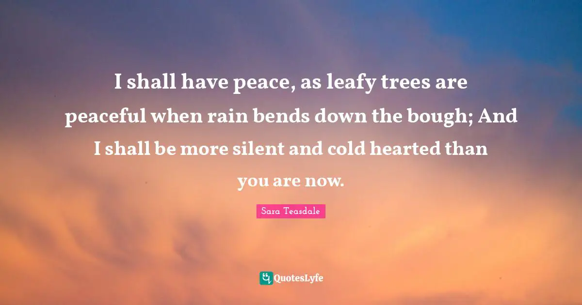 Sara Teasdale Quotes: "I shall have peace, as leafy trees are peaceful when rain bends down the bough; And I shall be more silent and cold hearted than you are now."