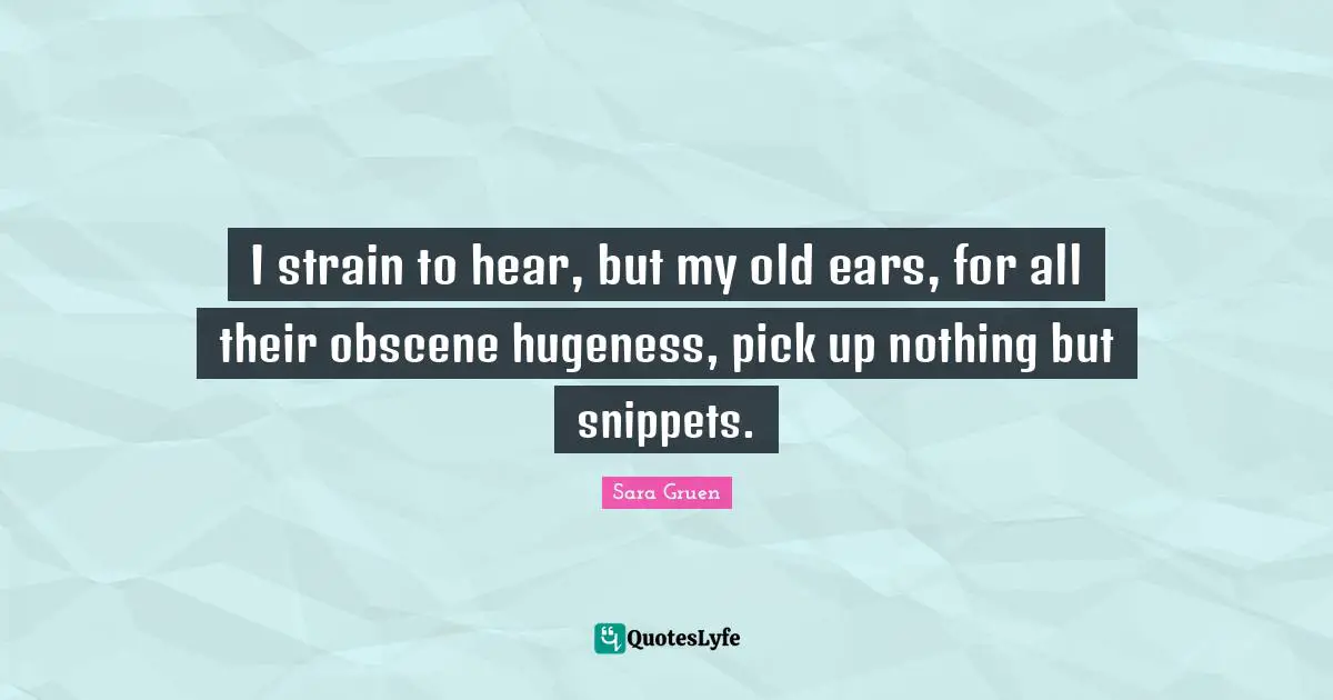 I strain to hear, but my old ears, for all their obscene hugeness, pick up nothing but snippets.