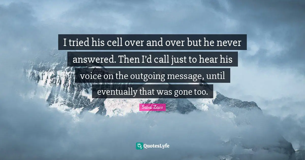 Sara Zarr Quotes: "I tried his cell over and over but he never answered. Then I’d call just to hear his voice on the outgoing message, until eventually that was gone too."