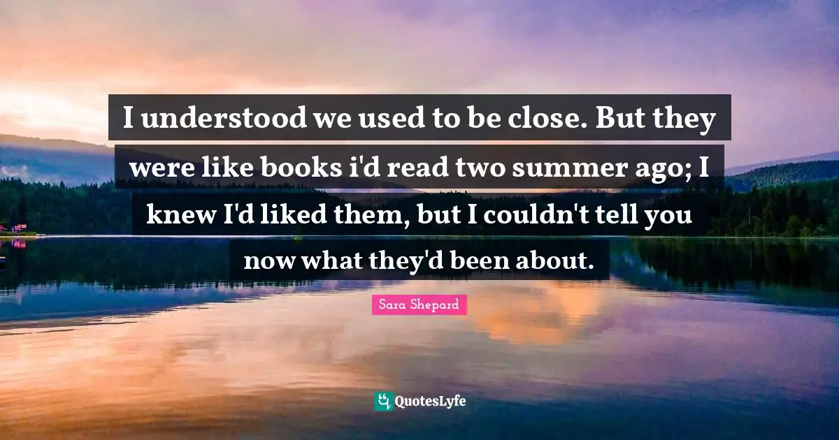 I understood we used to be close. But they were like books i'd read two summer ago; I knew I'd liked them, but I couldn't tell you now what they'd been about.