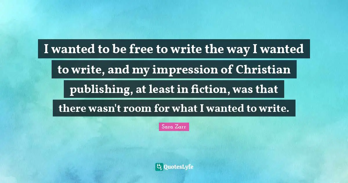 Sara Zarr Quotes: "I wanted to be free to write the way I wanted to write, and my impression of Christian publishing, at least in fiction, was that there wasn't room for what I wanted to write."