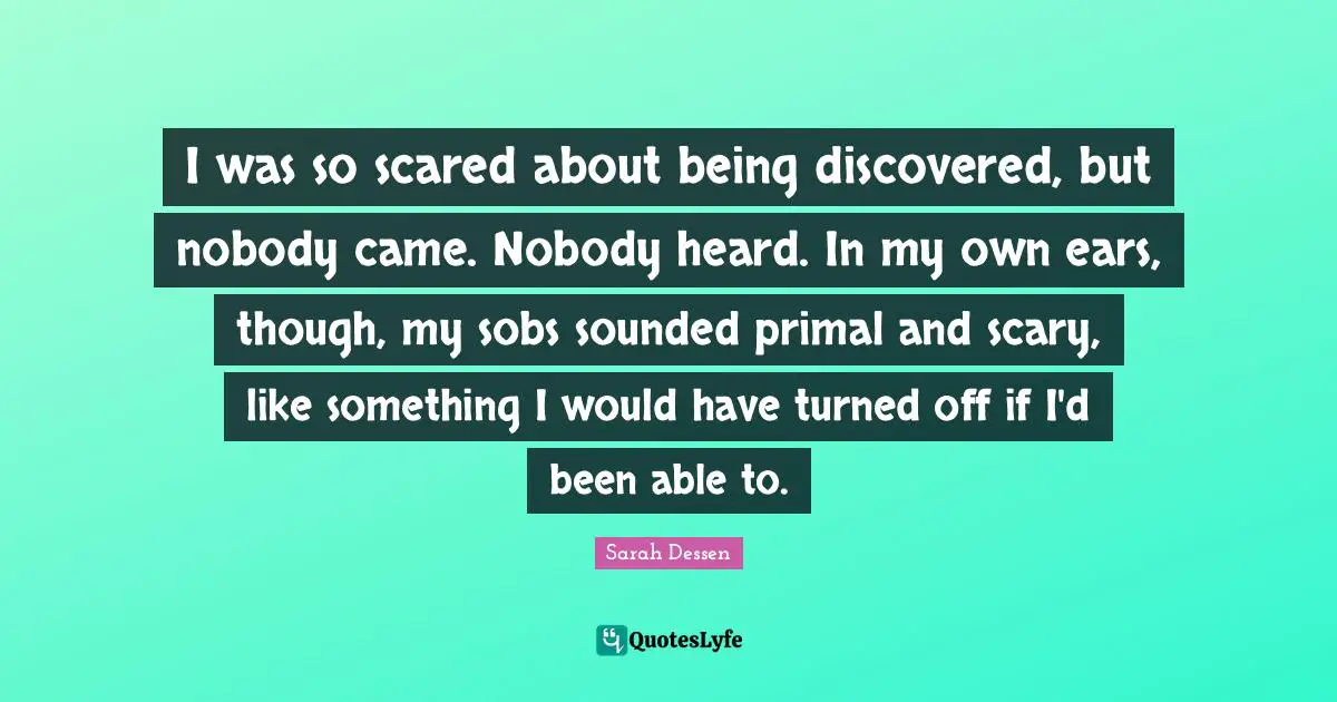 I was so scared about being discovered, but nobody came. Nobody heard. In my own ears, though, my sobs sounded primal and scary, like something I would have turned off if I'd been able to.
