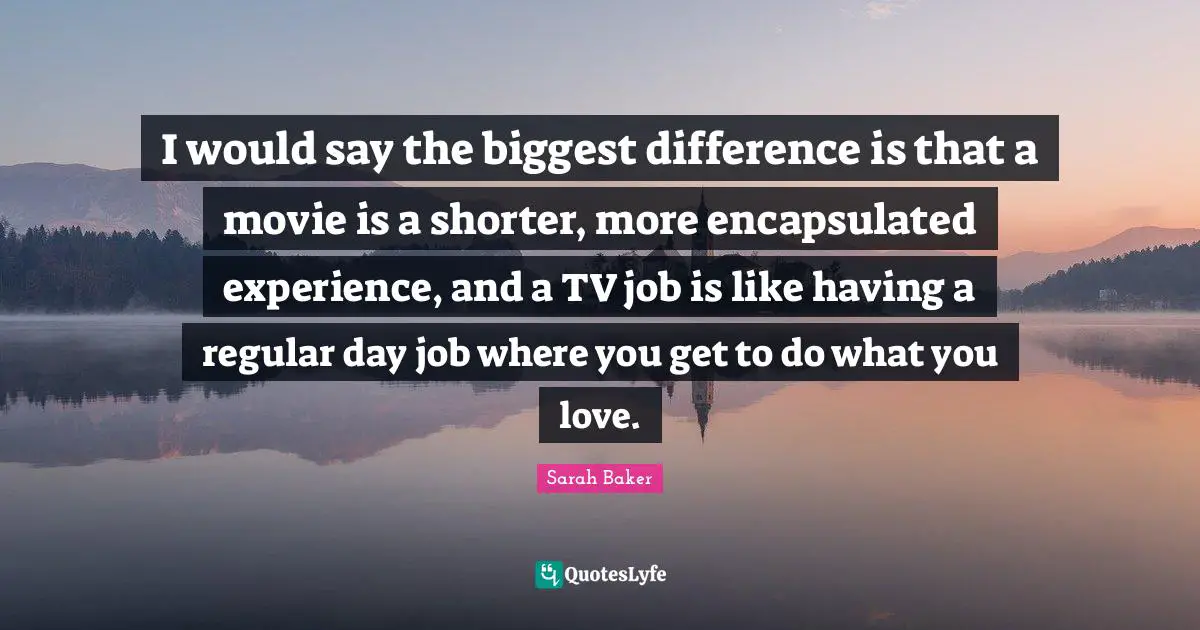 I would say the biggest difference is that a movie is a shorter, more encapsulated experience, and a TV job is like having a regular day job where you get to do what you love.