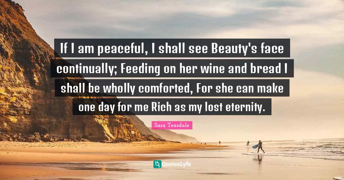 Sara Teasdale Quotes: "If I am peaceful, I shall see Beauty's face continually; Feeding on her wine and bread I shall be wholly comforted, For she can make one day for me Rich as my lost eternity."