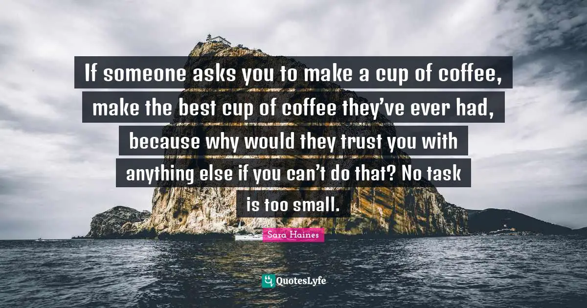 If someone asks you to make a cup of coffee, make the best cup of coffee they’ve ever had, because why would they trust you with anything else if you can’t do that? No task is too small.