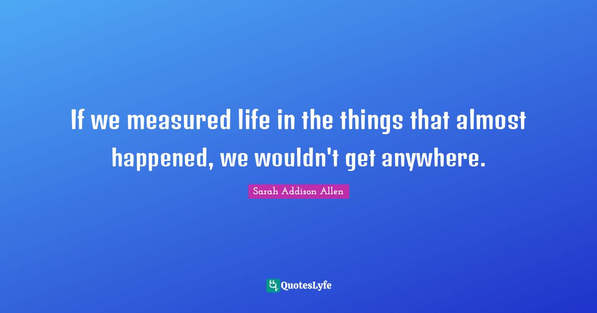 If we measured life in the things that almost happened, we wouldn't get anywhere.