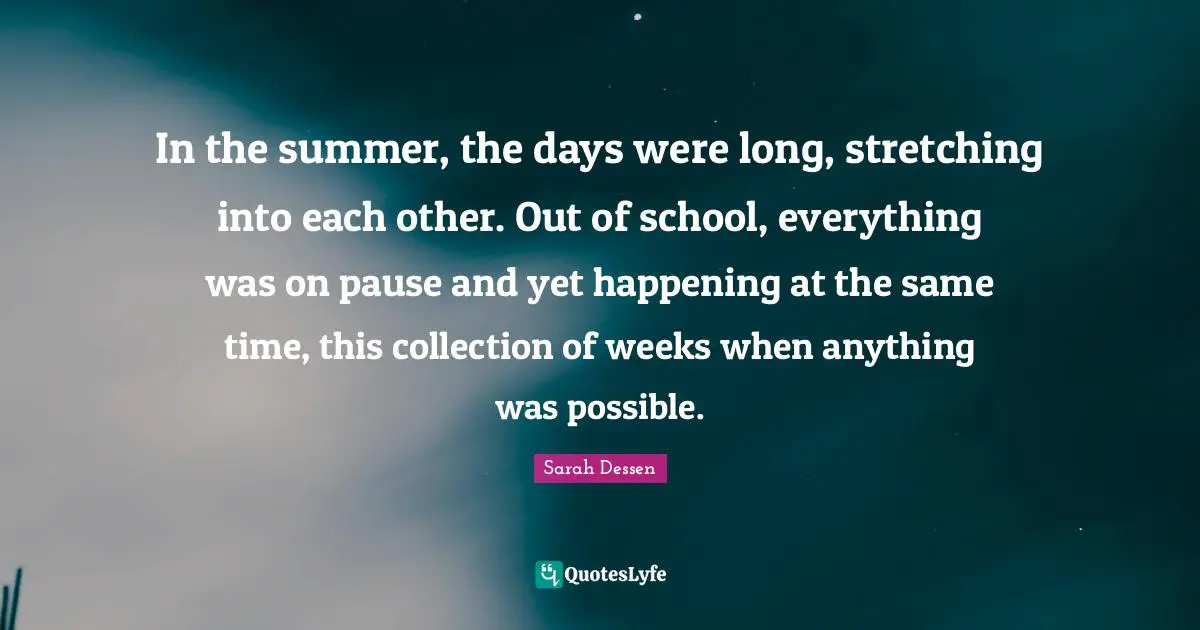 In the summer, the days were long, stretching into each other. Out of school, everything was on pause and yet happening at the same time, this collection of weeks when anything was possible.