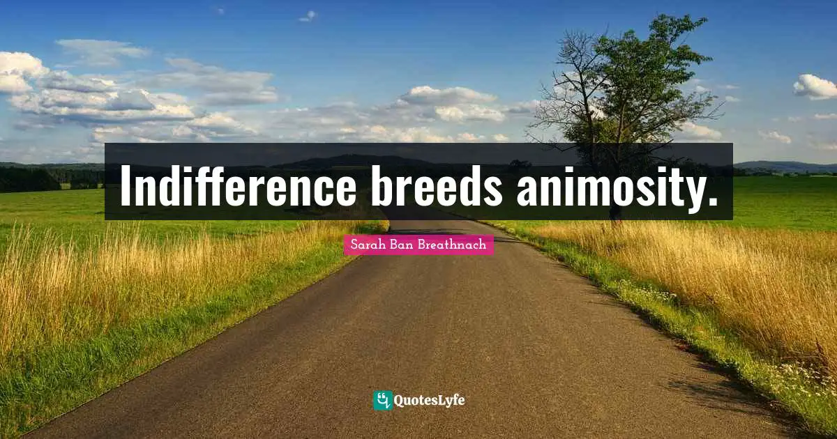 Indifference breeds animosity.
