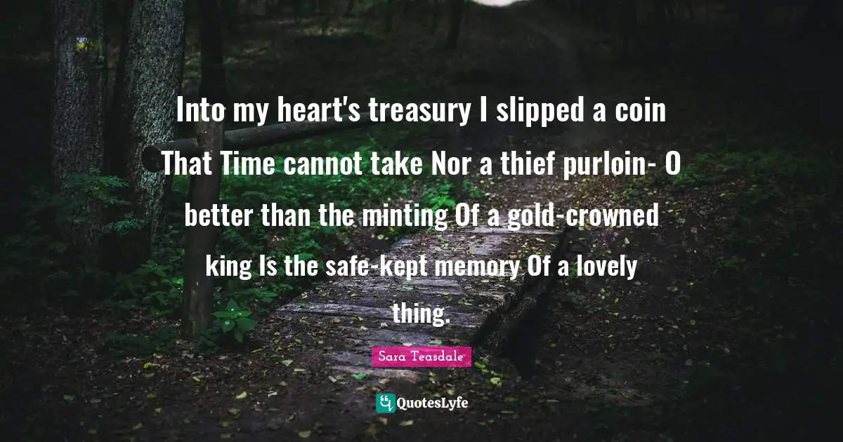 Sara Teasdale Quotes: "Into my heart's treasury I slipped a coin That Time cannot take Nor a thief purloin- O better than the minting Of a gold-crowned king Is the safe-kept memory Of a lovely thing."