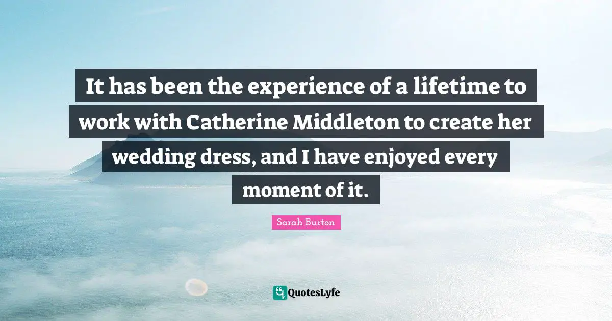 It has been the experience of a lifetime to work with Catherine Middleton to create her wedding dress, and I have enjoyed every moment of it.