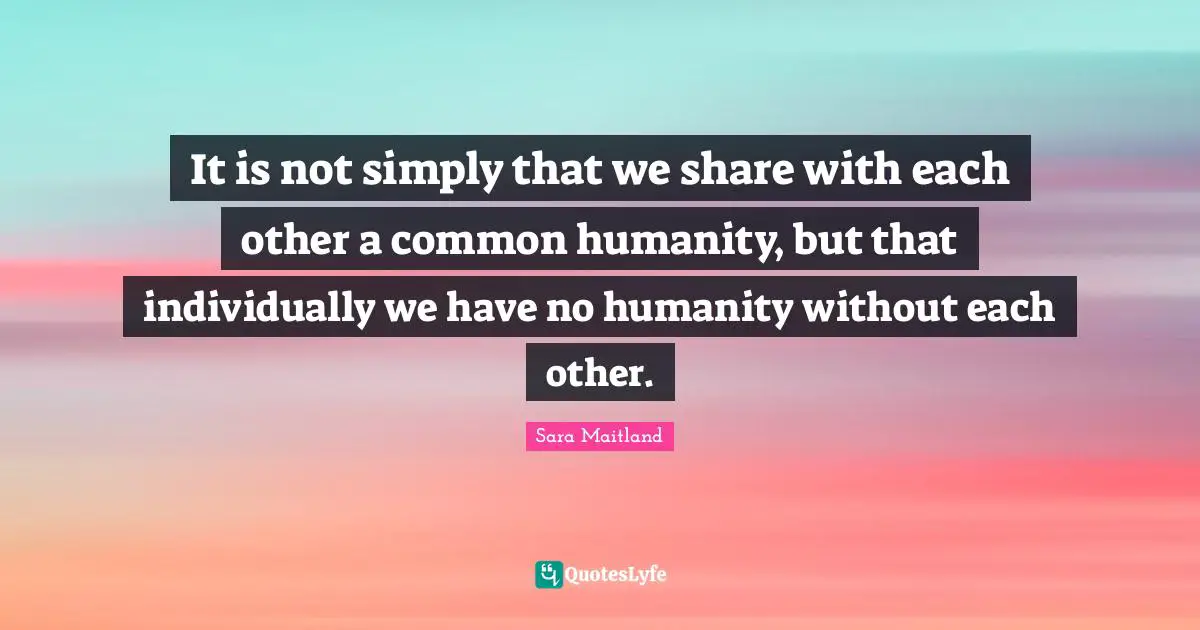 It is not simply that we share with each other a common humanity, but that individually we have no humanity without each other.