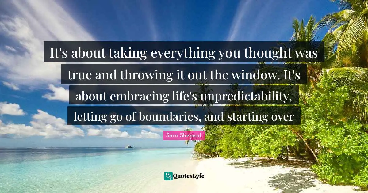Unpredictability Quotes: "It's about taking everything you thought was true and throwing it out the window. It's about embracing life's unpredictability, letting go of boundaries, and starting over"