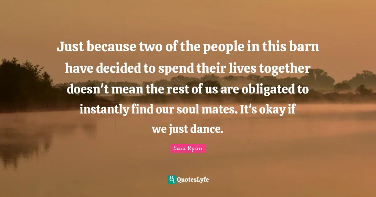 Just because two of the people in this barn have decided to spend their lives together doesn't mean the rest of us are obligated to instantly find our soul mates. It's okay if we just dance.
