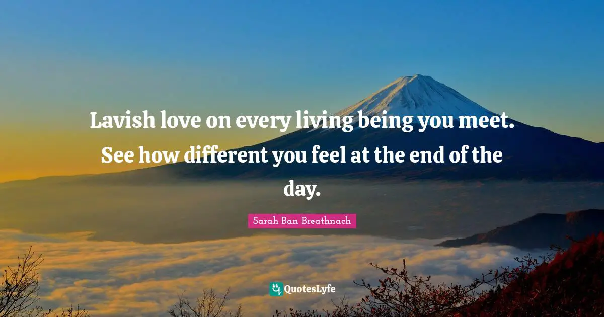 Lavish love on every living being you meet. See how different you feel at the end of the day.