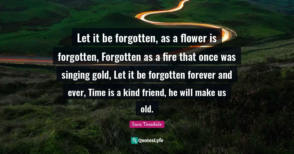Sara Teasdale Quotes: "Let it be forgotten, as a flower is forgotten, Forgotten as a fire that once was singing gold, Let it be forgotten forever and ever, Time is a kind friend, he will make us old."