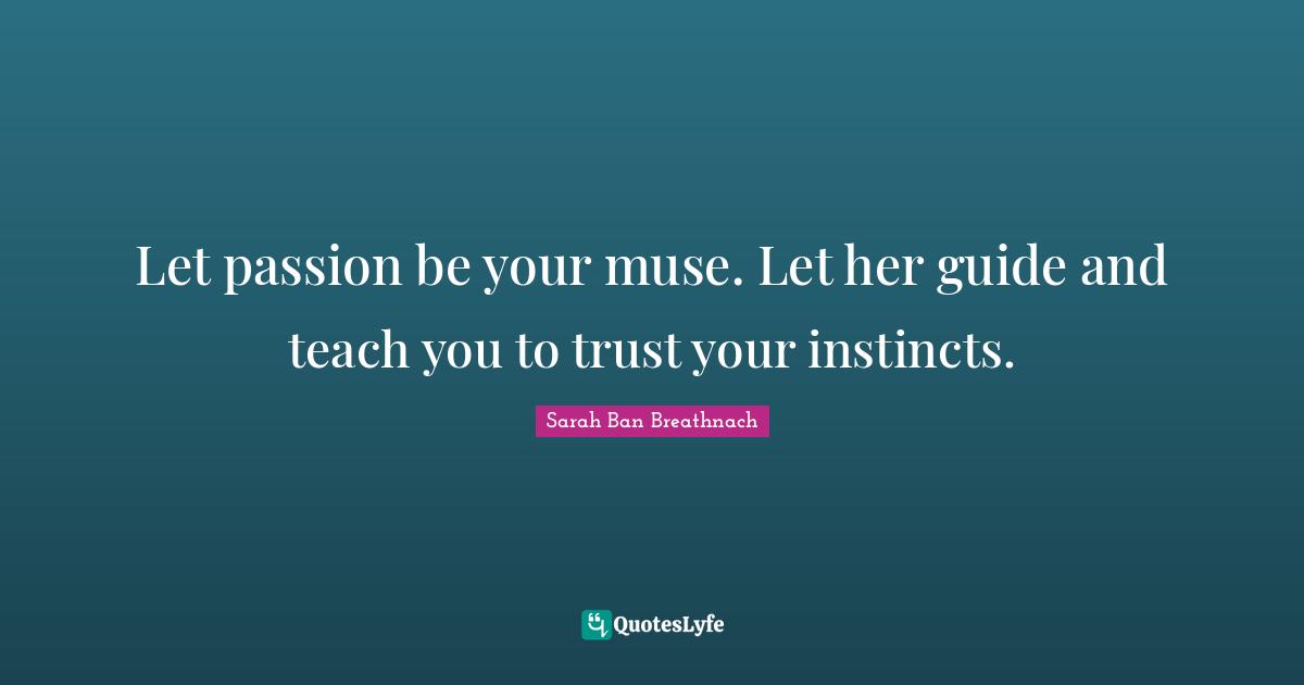Let passion be your muse. Let her guide and teach you to trust your instincts.