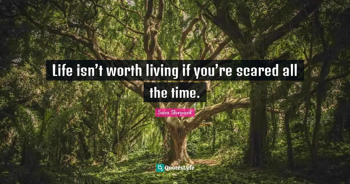 Life isn’t worth living if you’re scared all the time.