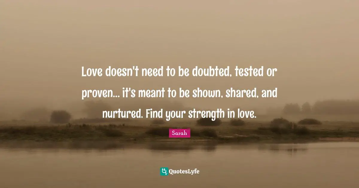 Love doesn't need to be doubted, tested or proven... it's meant to be shown, shared, and nurtured. Find your strength in love.