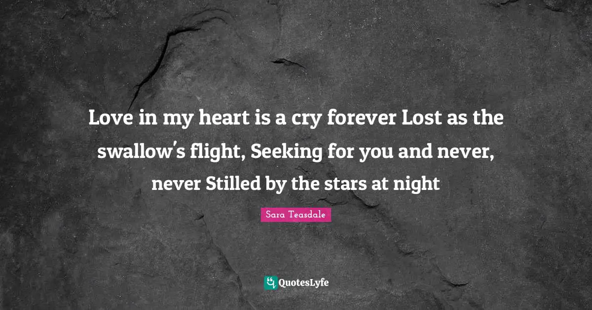 Sara Teasdale Quotes: "Love in my heart is a cry forever Lost as the swallow's flight, Seeking for you and never, never Stilled by the stars at night"