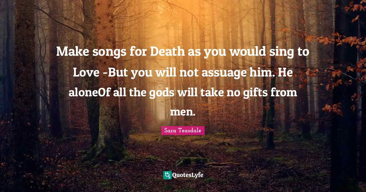 Sara Teasdale Quotes: "Make songs for Death as you would sing to Love -But you will not assuage him. He aloneOf all the gods will take no gifts from men."