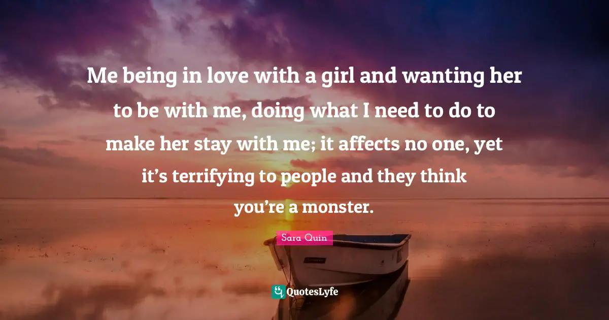 Me being in love with a girl and wanting her to be with me, doing what I need to do to make her stay with me; it affects no one, yet it’s terrifying to people and they think you’re a monster.